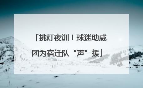 挑灯夜训！球迷助威团为宿迁队“声”援