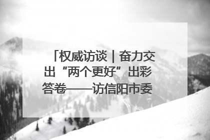 权威访谈｜奋力交出“两个更好”出彩答卷——访信阳市委书记蔡松涛