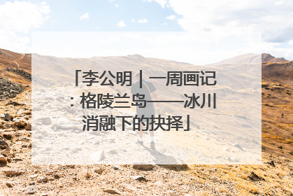 李公明｜一周画记：格陵兰岛——冰川消融下的抉择