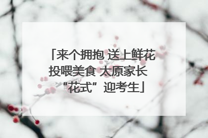 来个拥抱 送上鲜花 投喂美食 太原家长“花式”迎考生