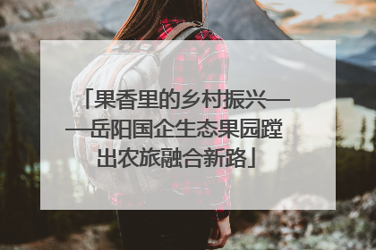 果香里的乡村振兴——岳阳国企生态果园蹚出农旅融合新路