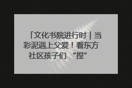 文化书院进行时｜当彩泥遇上父爱！看东方社区孩子们 “捏” 出心目中的爸爸
