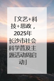 文艺+科技+思政，2025年长沙市社会科学普及主题活动周启动