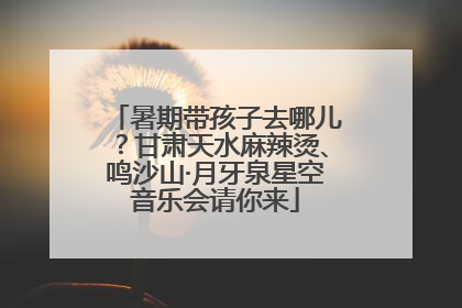 暑期带孩子去哪儿？甘肃天水麻辣烫、鸣沙山·月牙泉星空音乐会请你来