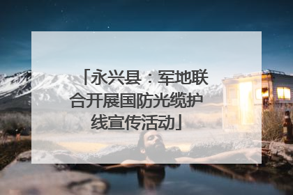 永兴县：军地联合开展国防光缆护线宣传活动