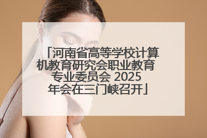 河南省高等学校计算机教育研究会职业教育专业委员会 2025 年会在三门峡召开
