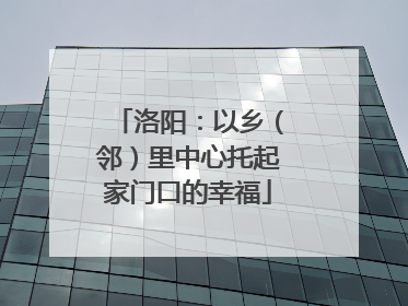 洛阳：以乡（邻）里中心托起家门口的幸福