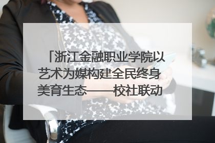 浙江金融职业学院以艺术为媒构建全民终身美育生态——校社联动共谱美育新篇章