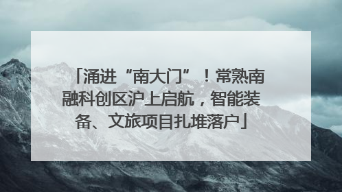 涌进“南大门”！常熟南融科创区沪上启航，智能装备、文旅项目扎堆落户
