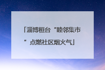 淄博桓台“睦邻集市”点燃社区烟火气