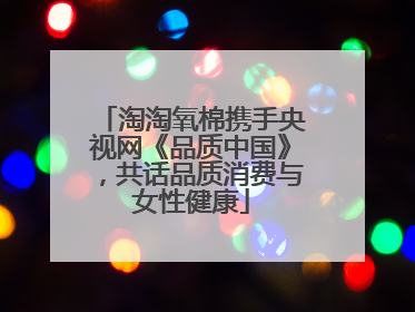 淘淘氧棉携手央视网《品质中国》，共话品质消费与女性健康