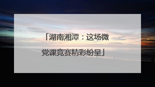 湖南湘潭：这场微党课竞赛精彩纷呈