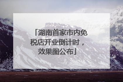 湖南首家市内免税店开业倒计时，效果图公布