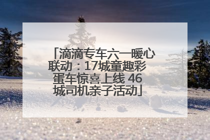 滴滴专车六一暖心联动：17城童趣彩蛋车惊喜上线 46城司机亲子活动