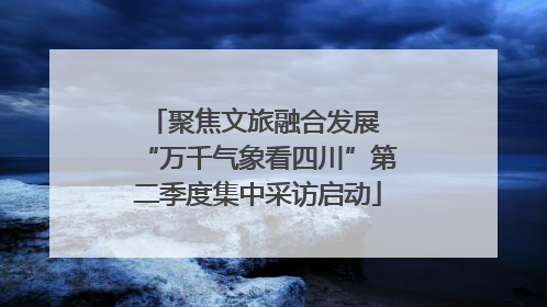 聚焦文旅融合发展 “万千气象看四川”第二季度集中采访启动