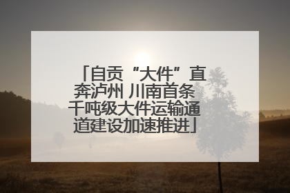 自贡“大件”直奔泸州 川南首条千吨级大件运输通道建设加速推进