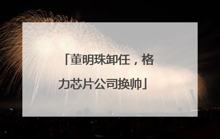 董明珠卸任，格力芯片公司换帅