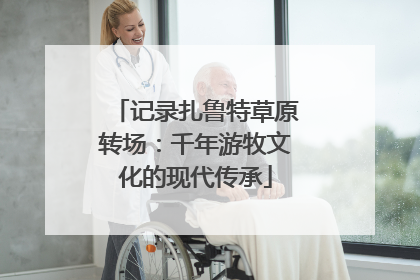 记录扎鲁特草原转场：千年游牧文化的现代传承