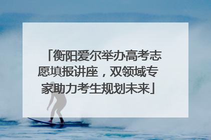 衡阳爱尔举办高考志愿填报讲座，双领域专家助力考生规划未来