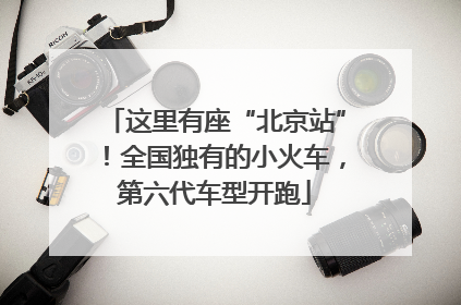 这里有座“北京站”！全国独有的小火车，第六代车型开跑