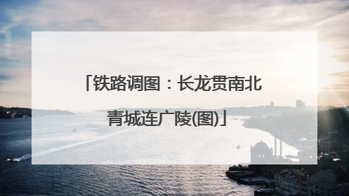 铁路调图：长龙贯南北 青城连广陵(图)