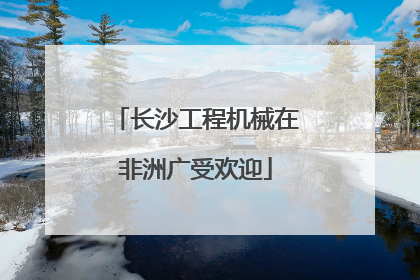 长沙工程机械在非洲广受欢迎
