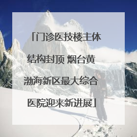 门诊医技楼主体结构封顶 烟台黄渤海新区最大综合医院迎来新进展