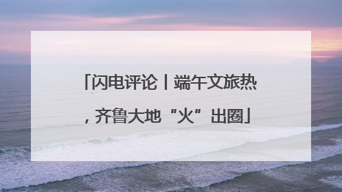 闪电评论丨端午文旅热，齐鲁大地“火”出圈