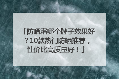 防晒霜哪个牌子效果好？10款热门防晒推荐，性价比高质量好！