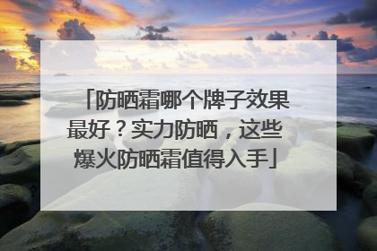 防晒霜哪个牌子效果最好？实力防晒，这些爆火防晒霜值得入手