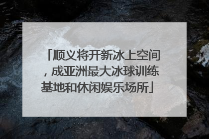 顺义将开新冰上空间，成亚洲最大冰球训练基地和休闲娱乐场所