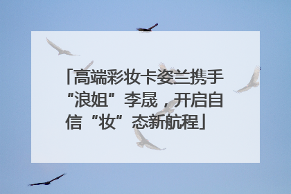 高端彩妆卡姿兰携手“浪姐”李晟，开启自信“妆”态新航程