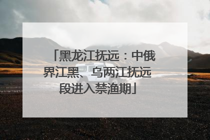 黑龙江抚远：中俄界江黑、乌两江抚远段进入禁渔期