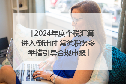 2024年度个税汇算进入倒计时 常德税务多举措引导合规申报