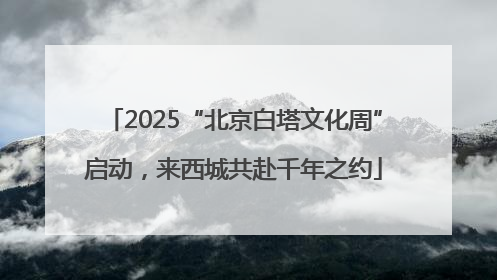 2025“北京白塔文化周”启动，来西城共赴千年之约