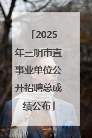 2025年三明市直事业单位公开招聘总成绩公布