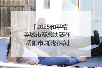 2025和平精英城市赛总决赛在岳阳市圆满落幕