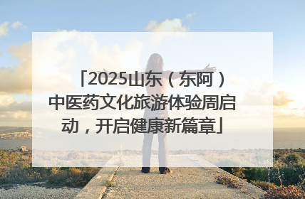 2025山东（东阿）中医药文化旅游体验周启动，开启健康新篇章
