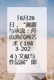 6月26日，“溯源与承流：舟山渔民画艺术（1983-2024）文献与作品展”即将开展