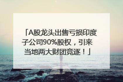 A股龙头出售亏损印度子公司90%股权，引来当地两大财团竞逐！